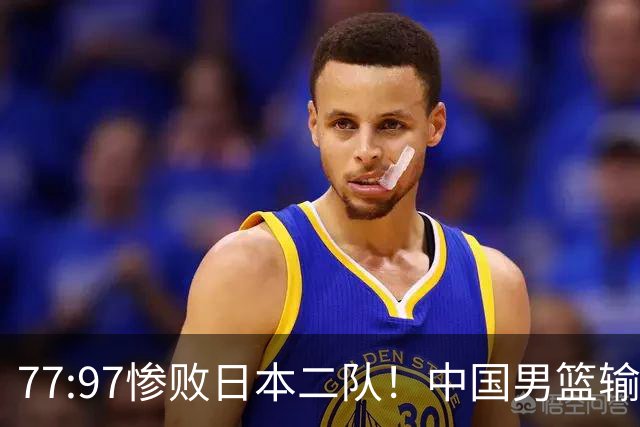 77:97惨败日本二队！中国男篮输掉的何止是一场比赛？
